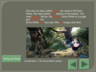 One day her step mother asked her maid to kill Snow
White. Her step mother was jealous of her beauty. The
maid couldn’t kill her. He brought Snow White to a jungle
and released her.
Snow White was very sad. She felt hungry and tired.
EVALUATION
Complication 1: the first problem raising.
 