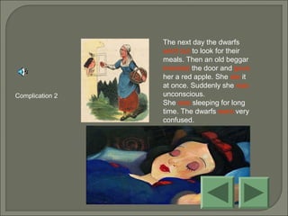 The next day the dwarfs
went out to look for their
meals. Then an old beggar
knocked the door and gave
her a red apple. She ate it
at once. Suddenly she was
unconscious.
She was sleeping for long
time. The dwarfs were very
confused.
Complication 2
 