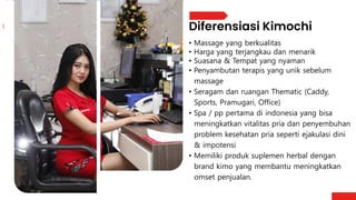 • Massage yang berkualitas
• Harga yang terjangkau dan menarik
• Suasana & Tempat yang nyaman
• Penyambutan terapis yang unik sebelum
massage
• Seragam dan ruangan Thematic (Caddy,
Sports, Pramugari, Office)
• Spa / pp pertama di indonesia yang bisa
meningkatkan vitalitas pria dan penyembuhan
problem kesehatan pria seperti ejakulasi dini
& impotensi
• Memiliki produk suplemen herbal dengan
brand kimo yang membantu meningkatkan
omset penjualan.
 