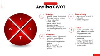 S
T
W O
Strengh
• Kualitas pijatan professional
• Thematic costume + room
• Harga terjangkau
• Gratis Buffet
• Kamar mandi dalam
• Konsep thematic
• Mempunyai keuanggulan
value meningkatkan vitalitas
pria
S
Weakness
• Kimochi belum mempunyai
customer base di Bekasi
• Butuh waktu untuk
recruitment dan pelatihan
terapis
• Bisnis “abu-abu “
• Adanya biaya atensi ke
aparat
W
Oppurtunity
• Spa thematic pertama di
Indonesia
• Sedikit kompetitor
O
Threat
• Aturan pemerintah yang
ketat terkait bisnis leisure,
khususnya pajak dan
periizinan
• Bulan Ramadhan non
operational
• Belum terlalu mengenal
karakter aparat di bekasi
• Ada kemungkinan atensi
ormas-ormas
T
 