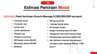 Estimasi Perkiraan Modal
Rp, 5.100.000.000
Paket Kemitraan Kimochi Massage (2.000.000.000) termasuk :
 1 komputer server
 2 komputer user
 1 printer kasir
 1 printer operasional
 1 Program spa
 1 Program accounting-
 200 Handuk ukuran 60x120
 100 Handuk shiatsu 120x180
 50 Bantal
 100 sarung bantal
 1 signage tampak depan
 60 seragam terapis
 Budget marketing selama 12 bulan
 Penggunaan nama brand seumur hidup
 Pendampingan operasional selama 1bln
 Hak distributor eksklusif kimo ginseng (
termasuk produk sebanyak 100 box + 200
pouch )
 