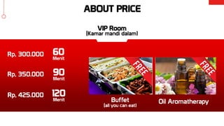 ABOUT PRICE
Buffet
(all you can eat)
Oil Aromatherapy
Rp, 300.000
Rp, 350.000
Rp, 425.000
60
Menit
90
Menit
120
Menit
VIP Room
(Kamar mandi dalam)
 