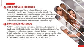 Therapi pijat ini sudah lama ada dan biasanya untuk
mengobati penyakit atau keluhan seputar ejakulasi dini dan
impotensi. Therapy vitalitas andalan jepang yang menggabungkan
antara dinginya es batu dan hangatnya air sehingga sangat
ampuh untuk melancarkan peredaran darah, mengencangkan,
memperbesar, menambah stamina supaya tidak cepat loyo.
Pijat Strongman massage merupakan pemijatan vitalitas yang ber-
pusat pada titik-ttik akupuntur yang dapat meningkatkan performa
vitalitas, mencegah dan mengatasi ejakulasi dini dan impotensi.
Setelah melakukan sesi pemijatan strongman massage anda akan diberi
suplemen kimo yang dapat membantu meningkatkan stamina pria
(suplemen kimo bisa diminum ditempat/ dibawa pulang).
 