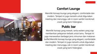 Comfort Lounge
Memiliki konsep lounge yang elegant, comfortable dan
modern. Tempat ini juga menarik untuk digunakan
meeting dan menunggu cek in room sambil menikmati
snack yang kami hidangkan.
Memiliki konsep yang mewah, serta waiters yang siap
memberikan pelayanan terbaik untuk tamu. Tempat ini
juga menawarkan berbagai jenis minuman dan makanan
buffet.Memiliki konsep lounge yang elegant, comfortable
dan modern. Tempat ini juga menarik untuk digunakan
meeting dan menunggu cek in room sambil menikmati
snack yang kami hidangkan.
Public bar
 