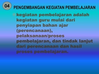 PENGEMBANGAN KEGIATAN PEMBELAJARAN 
kegiatan pembelajaran adalah 
kegiatan guru mulai dari 
penyiapan bahan ajar 
(perencanaan), 
pelaksanaan/proses 
pembelajaran, dan tindak lanjut 
dari perencanaan dan hasil 
proses pembelajaran. 
04 
 