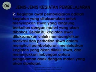 JENIS-JENIS KEGIATAN PEMBELAJARAN 
2. Kegiatan awal pembelajaran adalah 
kegiatan yang dilaksanakan untuk 
menyiapkan siswa yang langsung 
berkaitan dengan materi yang akan 
dibahas. Selain itu kegiatan awal 
dilaksanakan untuk membangkitkan 
motivasi dan perhatian siswa dalam 
mengikuti pembelajaran, menjelaskan 
kegiatan yang akan dilalui siswa, dan 
menunjukkan hubungan antara 
pengalaman anak dengan materi yang 
akan dipelajari. 
06 
Dipresentasikan pada 20 Apr 2013 di 
SPS UIN Malang oleh: Afiful Ikhwan, 
M.Pd.I 
 