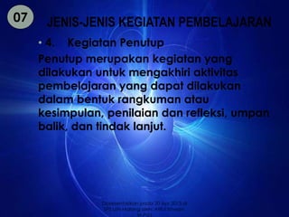 JENIS-JENIS KEGIATAN PEMBELAJARAN 
• 4. Kegiatan Penutup 
Penutup merupakan kegiatan yang 
dilakukan untuk mengakhiri aktivitas 
pembelajaran yang dapat dilakukan 
dalam bentuk rangkuman atau 
kesimpulan, penilaian dan refleksi, umpan 
balik, dan tindak lanjut. 
07 
Dipresentasikan pada 20 Apr 2013 di 
SPS UIN Malang oleh: Afiful Ikhwan, 
M.Pd.I 
 