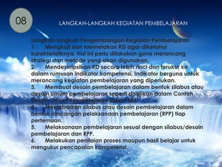 08 LANGKAH-LANGKAH KEGIATAN PEMBELAJARAN 
Langkah-langkah Pengembangan Kegiatan Pembelajaran 
1. Mengkaji dan memetakan KD agar diketahui 
karakteristiknya. Hal ini perlu dilakukan guna merancang 
strategi dan metode yang akan digunakan. 
2. Mendeskripsikan KD secara lebih rinci dan terukur ke 
dalam rumusan indikator kompetensi. Indikator berguna untuk 
merancang kegiatan pembelajaran yang diperlukan. 
3. Membuat desain pembelajaran dalam bentuk silabus atau 
desain umum pembelajaran seperti disajikan dalam Contoh 
Desain Umum Pembelajaran Sistem SKS. 
4. Menjabarkan silabus atau desain pembelajaran dalam 
bentuk rancangan pelaksanaan pembelajaran (RPP) tiap 
pertemuan. 
5. Melaksanaan pembelajaran sesuai dengan silabus/desain 
pembelajaran dan RPP. 
6. Melakukan penilaian proses maupun hasil belajar untuk 
mengukur pencapaian kompetensi. 
 