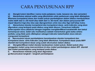 CARA PENYUSUNAN RPP 
a) Mengisi kolom identitas ( nama mata pelajaran, kode, besaran sks, dan semester) 
b) Menentukan alokasi waktu yang dibutuhkan untuk pertemuan yang telah ditetapkan. 
Bilamana kompetensi dasar dan materi pokok pembelajaran dalam silabus membutuhkan 
waktu lebih dari 2 x 50 menit atau lebih dari 3 x 50 menit, dan dalam penyusunan RPP 
dapat diperinci lagi atau bisa saja diprogramkan untuk dua atau tiga kali tatap muka. 
c) Menentukan standar kompetensi dan kompetensi dasar, serta indicator yang akan 
digunakan yang terdapat pada silabus yang telah disusun. Penentuan indikator 
ketercapaian harus didahului dengan kegiatan mengidentifikasi karakteristik dan bekal 
kemampuan siswa. Salah satu manfaatnya adalah menentukan garis batas antara 
perilaku yang tidak perlu ditetapkan sebagai indicator keberhasilan siswa dal;am 
menguasai kompetensi 
d) Merumuskan tujuan pembelajaran beradasarkan standar kompetensi dan 
kompetensi dasar, serta indicator yang telah ditentukan. Kompetensi dasar pada RRPP 
diambil dari kompetensi dasar yang sudah dirumuskan dalam silabus 
e) Mengidentifikasi materi standar berdasarkan materi pokok. Materi pokok atau 
penggalan materi yang mencerminkan isi atau materi pembelajaran dalam RPP diambil 
dari materi pembelajaran yang terdapat pada silabus 
f) Menentukan metode yang akan digunakan 
g) Merusmuskan langkah – langkah pembelajaran 
 