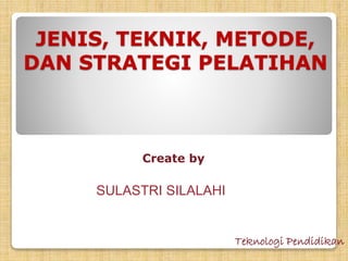 JENIS, TEKNIK, METODE, 
DAN STRATEGI PELATIHAN 
Create by 
SULASTRI SILALAHI 
Teknologi Pendidikan 
 