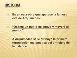 HISTORIAEs en esta obra que aparece la famosa cita de Arquímedes:“Dadme un punto de apoyo y moveré el mundo”A Arquímedes se le atribuye la primera formulación matemática del principio de la palanca.