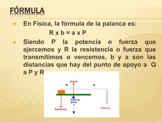 FórmulaEn Física, la fórmula de la palanca es:    R x b = a x PSiendo P la potencia o fuerza que ejercemos y R la resistencia o fuerza que transmitimos o vencemos, b y a son las distancias que hay del punto de apoyo a  Q a P y R.