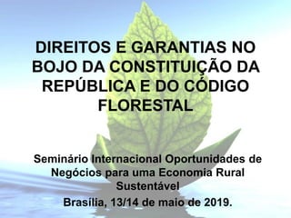 DIREITOS E GARANTIAS NO
BOJO DA CONSTITUIÇÃO DA
REPÚBLICA E DO CÓDIGO
FLORESTAL
Seminário Internacional Oportunidades de
Negócios para uma Economia Rural
Sustentável
Brasília, 13/14 de maio de 2019.
 