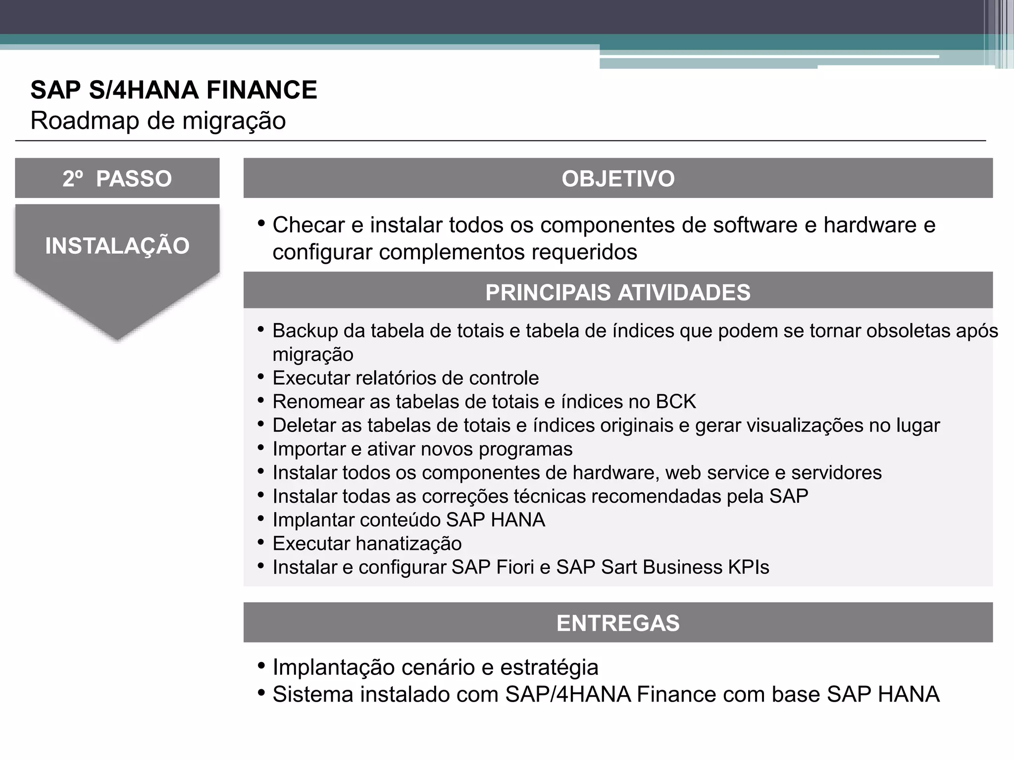 • Checar e instalar todos os componentes de software e hardware e
configurar complementos requeridosINSTALAÇÃO
OBJETIVO
ENTREGAS
• Implantação cenário e estratégia
• Sistema instalado com SAP/4HANA Finance com base SAP HANA
PRINCIPAIS ATIVIDADES
2º PASSO
• Backup da tabela de totais e tabela de índices que podem se tornar obsoletas após
migração
• Executar relatórios de controle
• Renomear as tabelas de totais e índices no BCK
• Deletar as tabelas de totais e índices originais e gerar visualizações no lugar
• Importar e ativar novos programas
• Instalar todos os componentes de hardware, web service e servidores
• Instalar todas as correções técnicas recomendadas pela SAP
• Implantar conteúdo SAP HANA
• Executar hanatização
• Instalar e configurar SAP Fiori e SAP Sart Business KPIs
SAP S/4HANA FINANCE
Roadmap de migração
 