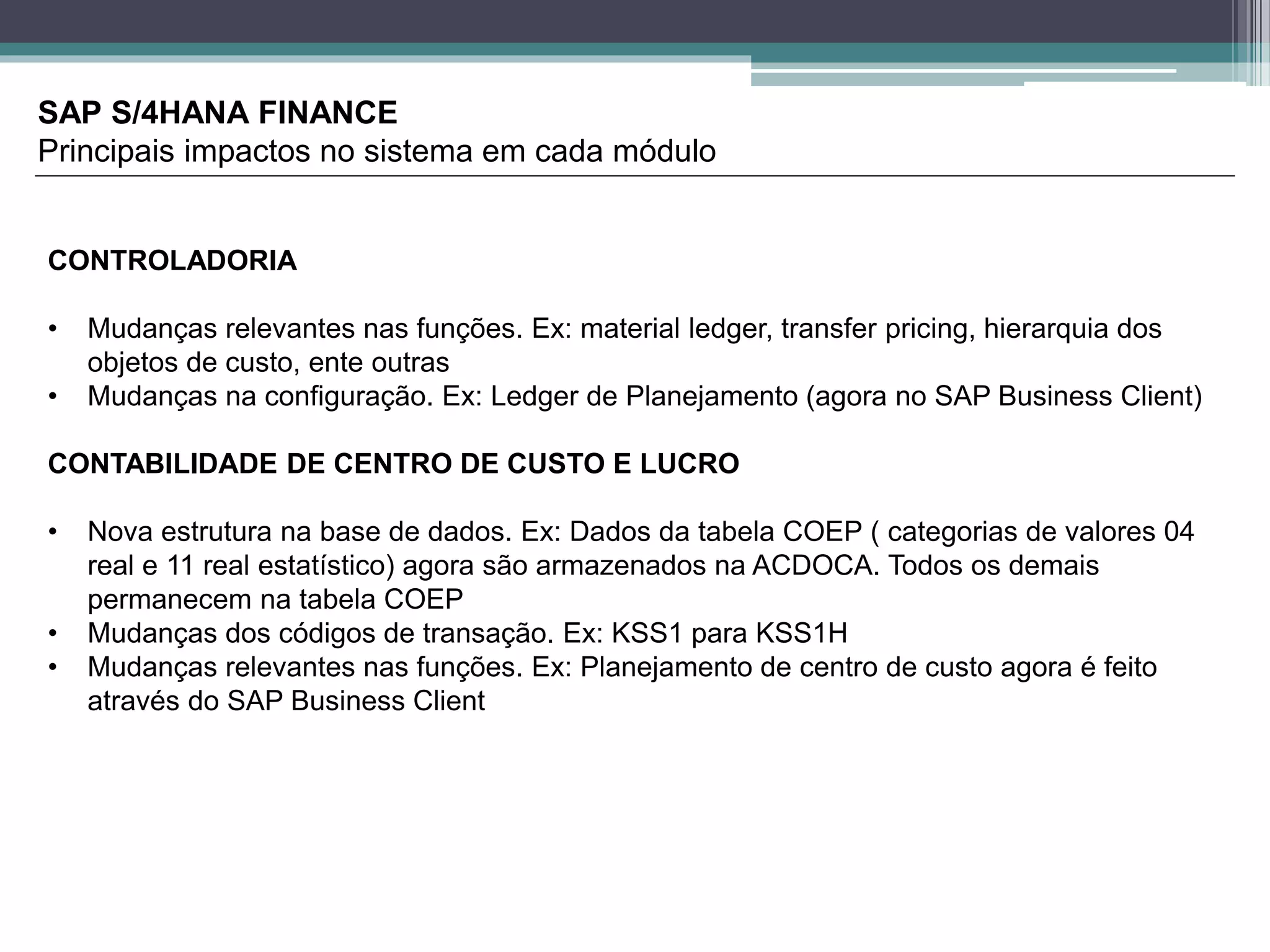 SAP S/4HANA FINANCE
Principais impactos no sistema em cada módulo
CONTROLADORIA
• Mudanças relevantes nas funções. Ex: material ledger, transfer pricing, hierarquia dos
objetos de custo, ente outras
• Mudanças na configuração. Ex: Ledger de Planejamento (agora no SAP Business Client)
CONTABILIDADE DE CENTRO DE CUSTO E LUCRO
• Nova estrutura na base de dados. Ex: Dados da tabela COEP ( categorias de valores 04
real e 11 real estatístico) agora são armazenados na ACDOCA. Todos os demais
permanecem na tabela COEP
• Mudanças dos códigos de transação. Ex: KSS1 para KSS1H
• Mudanças relevantes nas funções. Ex: Planejamento de centro de custo agora é feito
através do SAP Business Client
 