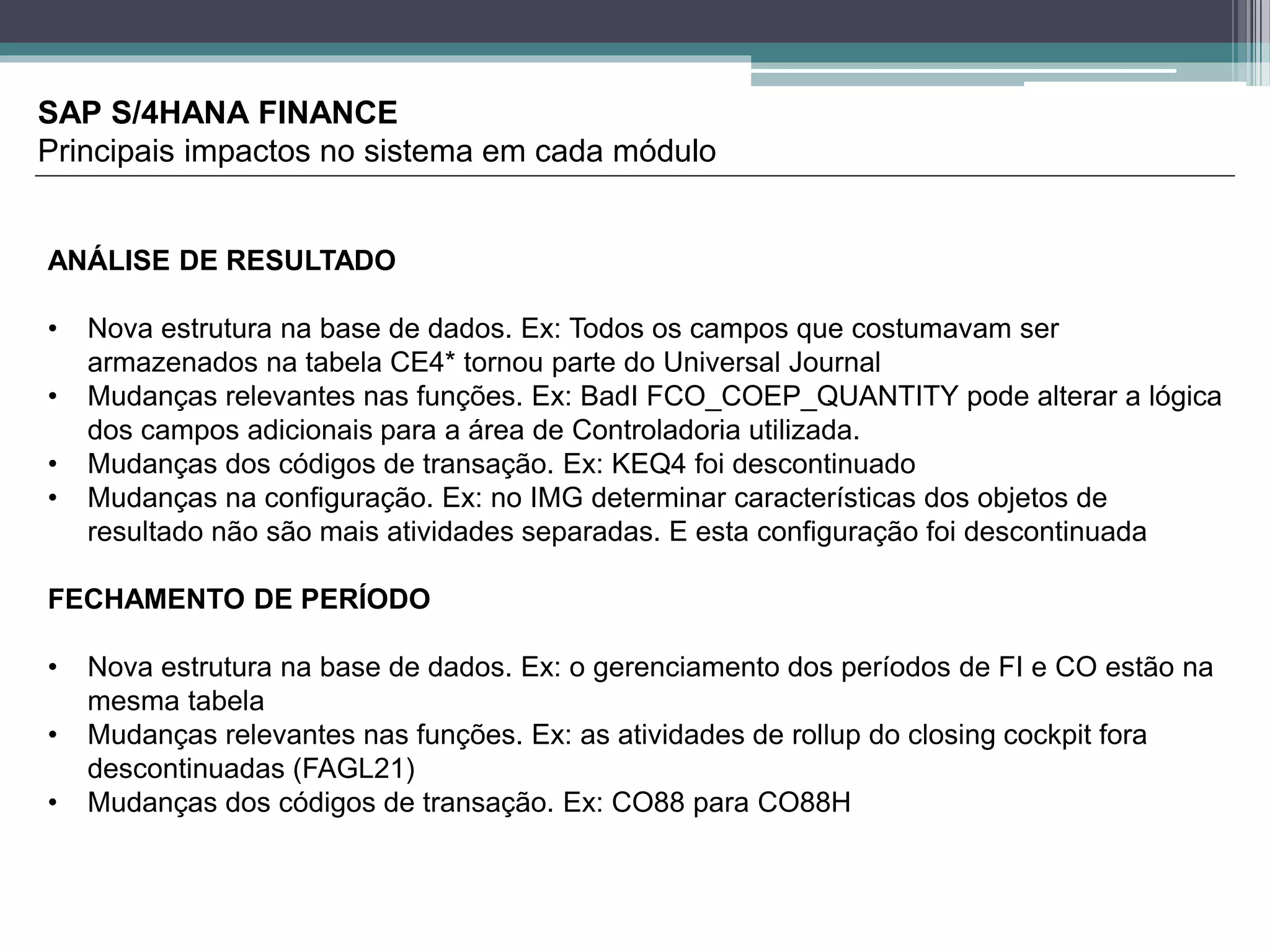 SAP S/4HANA FINANCE
Principais impactos no sistema em cada módulo
ANÁLISE DE RESULTADO
• Nova estrutura na base de dados. Ex: Todos os campos que costumavam ser
armazenados na tabela CE4* tornou parte do Universal Journal
• Mudanças relevantes nas funções. Ex: BadI FCO_COEP_QUANTITY pode alterar a lógica
dos campos adicionais para a área de Controladoria utilizada.
• Mudanças dos códigos de transação. Ex: KEQ4 foi descontinuado
• Mudanças na configuração. Ex: no IMG determinar características dos objetos de
resultado não são mais atividades separadas. E esta configuração foi descontinuada
FECHAMENTO DE PERÍODO
• Nova estrutura na base de dados. Ex: o gerenciamento dos períodos de FI e CO estão na
mesma tabela
• Mudanças relevantes nas funções. Ex: as atividades de rollup do closing cockpit fora
descontinuadas (FAGL21)
• Mudanças dos códigos de transação. Ex: CO88 para CO88H
 