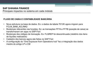 SAP S/4HANA FINANCE
Principais impactos no sistema em cada módulo
FLUXO DE CAIXA E CONTABILIDADE BANCÁRIA
• Nova estrutura na base de dados. Ex: o dados da tabela T012K agora migram para
FCLM_BAM_ACLINK2
• Mudanças relevantes nas funções. Ex: as transações FF7A e FF7B (posição de caixa) se
transformaram em apps no SAP Fiori
• Mudanças dos códigos de transação. Ex: FLQREP foi descontinuada (relatório dos itens
de liquidez realizados)
• Cadastro dos bancos agora são feitos no SAP Fiori
• A configuração do “One Exposure from Operations hub” faz a integração dos dados
mestre do antigo LP e CM
 