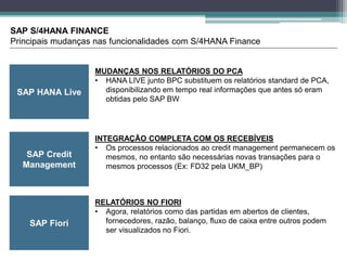 SAP HANA Live
SAP S/4HANA FINANCE
Principais mudanças nas funcionalidades com S/4HANA Finance
SAP Credit
Management
MUDANÇAS NOS RELATÓRIOS DO PCA
• HANA LIVE junto BPC substituem os relatórios standard de PCA,
disponibilizando em tempo real informações que antes só eram
obtidas pelo SAP BW
INTEGRAÇÃO COMPLETA COM OS RECEBÍVEIS
• Os processos relacionados ao credit management permanecem os
mesmos, no entanto são necessárias novas transações para o
mesmos processos (Ex: FD32 pela UKM_BP)
SAP Fiori
RELATÓRIOS NO FIORI
• Agora, relatórios como das partidas em abertos de clientes,
fornecedores, razão, balanço, fluxo de caixa entre outros podem
ser visualizados no Fiori.
 