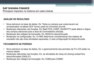 SAP S/4HANA FINANCE
Principais impactos no sistema em cada módulo
ANÁLISE DE RESULTADO
• Nova estrutura na base de dados. Ex: Todos os campos que costumavam ser
armazenados na tabela CE4* tornou parte do Universal Journal
• Mudanças relevantes nas funções. Ex: BadI FCO_COEP_QUANTITY pode alterar a lógica
dos campos adicionais para a área de Controladoria utilizada.
• Mudanças dos códigos de transação. Ex: KEQ4 foi descontinuado
• Mudanças na configuração. Ex: no IMG determinar características dos objetos de
resultado não são mais atividades separadas. E esta configuração foi descontinuada
FECHAMENTO DE PERÍODO
• Nova estrutura na base de dados. Ex: o gerenciamento dos períodos de FI e CO estão na
mesma tabela
• Mudanças relevantes nas funções. Ex: as atividades de rollup do closing cockpit fora
descontinuadas (FAGL21)
• Mudanças dos códigos de transação. Ex: CO88 para CO88H
 