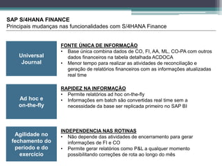 Universal
Journal
SAP S/4HANA FINANCE
Principais mudanças nas funcionalidades com S/4HANA Finance
Ad hoc e
on-the-fly
Agilidade no
fechamento do
período e do
exercício
FONTE ÚNICA DE INFORMAÇÃO
• Base única combina dados de CO, FI, AA, ML, CO-PA com outros
dados financeiros na tabela detalhada ACDOCA
• Menor tempo para realizar as atividades de reconciliação e
geração de relatórios financeiros com as informações atualizadas
real time
RAPIDEZ NA INFORMAÇÃO
• Permite relatórios ad hoc on-the-fly
• Informações em batch são convertidas real time sem a
necessidade da base ser replicada primeiro no SAP BI
INDEPENDENCIA NAS ROTINAS
• Não depende das atividades de encerramento para gerar
informações de FI e CO
• Permite gerar relatórios como P&L a qualquer momento
possibilitando correções de rota ao longo do mês
 