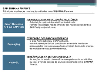 Smart Business
KPI no SAP Fiori
SAP S/4HANA FINANCE
Principais mudanças nas funcionalidades com S/4HANA Finance
Data aging
Novo GL
FLEXIBILIDADE NA VISUALIZAÇÃO RELATÓRIOS
• Substituição opcional dos relatórios tradicionais.
• Permite visualização rápida e friendly dos relatórios standard no
SAP Fiori (multiplataforma)
OTIMIZAÇÃO DOS DADOS HISTÓRICOS
• O Data Aging substituiu o SAP archiving.
• Novas funções periódicas particionam a memória, mantendo
apenas dados relevantes na partição principal, diminuindo o tempo
de resposta na execução de relatórios.
VERSÃO CLÁSSICA SE TORNA OBSOLETA
• As funções da versão clássica foram completamente substituídas,
ou seja, a versão clássica do GL não é suportada com o S/4HANA
Finance.
 