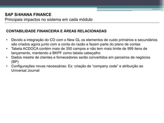 SAP S/4HANA FINANCE
Principais impactos no sistema em cada módulo
CONTABILIDADE FINANCEIRA E ÁREAS RELACIONADAS
• Devido a integração do CO com o New GL os elementos de custo primários e secundários
são criados agora junto com a conta do razão e fazem parte do plano de contas
• Tabela ACDOCA contém mais de 350 campos e não tem mais limite de 999 itens de
lançamento, mantendo a BKPF como tabela cabeçalho
• Dados mestre de clientes e fornecedores serão convertidos em parceiros de negócios
(BP)
• Configurações novas necessárias: Ex: criação de “company code” e atribuição ao
Universal Journal
 
