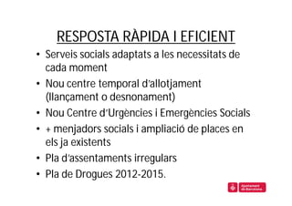 RESPOSTA RÀPIDA I EFICIENT
• Serveis socials adaptats a les necessitats de
  cada moment
• Nou centre temporal d’allotjament
  (llançament o desnonament)
• Nou Centre d’Urgències i Emergències Socials
• + menjadors socials i ampliació de places en
  els ja existents
• Pla d’assentaments irregulars
• Pla de Drogues 2012-2015.
 