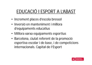 EDUCACIÓ I ESPORT A L’ABAST
• Increment places d’escola bressol
• Inversió en manteniment i millora
  d’equipaments educatius
• Millora xarxa equipaments esportius
• Barcelona, ciutat referent de la promoció
  esportiva escolar i de base, i de competicions
  internacionals. Capital de l’Esport
 