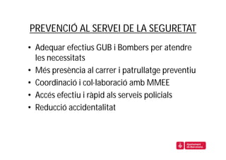 PREVENCIÓ AL SERVEI DE LA SEGURETAT
• Adequar efectius GUB i Bombers per atendre
  les necessitats
• Més presència al carrer i patrullatge preventiu
• Coordinació i col·laboració amb MMEE
• Accés efectiu i ràpid als serveis policials
• Reducció accidentalitat
 