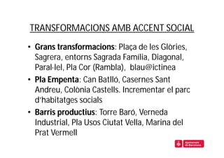 TRANSFORMACIONS AMB ACCENT SOCIAL
• Grans transformacions: Plaça de les Glòries,
  Sagrera, entorns Sagrada Família, Diagonal,
  Paral·lel, Pla Cor (Rambla), blau@ictinea
• Pla Empenta: Can Batlló, Casernes Sant
  Andreu, Colònia Castells. Incrementar el parc
  d’habitatges socials
• Barris productius: Torre Baró, Verneda
  Industrial, Pla Usos Ciutat Vella, Marina del
  Prat Vermell
 