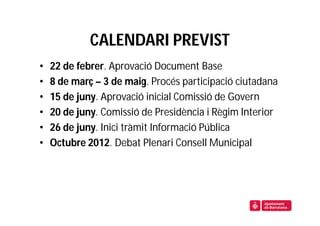 CALENDARI PREVIST
•   22 de febrer. Aprovació Document Base
•   8 de març – 3 de maig. Procés participació ciutadana
•   15 de juny. Aprovació inicial Comissió de Govern
•   20 de juny. Comissió de Presidència i Règim Interior
•   26 de juny. Inici tràmit Informació Pública
•   Octubre 2012. Debat Plenari Consell Municipal
 