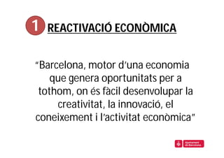 1   REACTIVACIÓ ECONÒMICA


“Barcelona, motor d’una economia
    que genera oportunitats per a
 tothom, on és fàcil desenvolupar la
     creativitat, la innovació, el
coneixement i l’activitat econòmica”
 