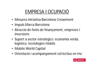 EMPRESA I OCUPACIÓ
• Mesures iniciativa Barcelona Creixement
• Impuls Marca Barcelona
• Atracció de fonts de finançament, empreses i
  inversions
• Suport a sector estratègics: economia verda,
  logística, tecnologies mòbils
• Mobile World Capital
• Orientació i acompanyament col·lectius en risc
 