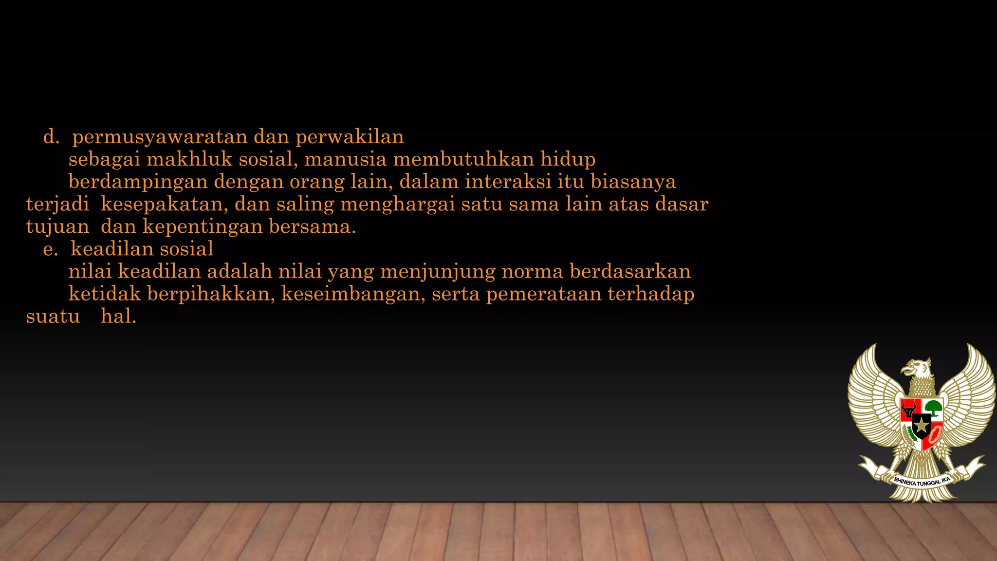 d. permusyawaratan dan perwakilan
sebagai makhluk sosial, manusia membutuhkan hidup
berdampingan dengan orang lain, dalam interaksi itu biasanya
terjadi kesepakatan, dan saling menghargai satu sama lain atas dasar
tujuan dan kepentingan bersama.
e. keadilan sosial
nilai keadilan adalah nilai yang menjunjung norma berdasarkan
ketidak berpihakkan, keseimbangan, serta pemerataan terhadap
suatu hal.
 