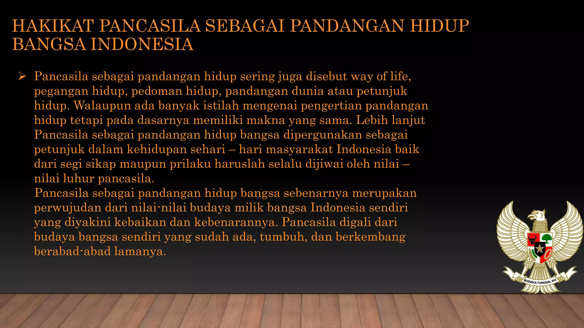 HAKIKAT PANCASILA SEBAGAI PANDANGAN HIDUP
BANGSA INDONESIA
 Pancasila sebagai pandangan hidup sering juga disebut way of life,
pegangan hidup, pedoman hidup, pandangan dunia atau petunjuk
hidup. Walaupun ada banyak istilah mengenai pengertian pandangan
hidup tetapi pada dasarnya memiliki makna yang sama. Lebih lanjut
Pancasila sebagai pandangan hidup bangsa dipergunakan sebagai
petunjuk dalam kehidupan sehari – hari masyarakat Indonesia baik
dari segi sikap maupun prilaku haruslah selalu dijiwai oleh nilai –
nilai luhur pancasila.
Pancasila sebagai pandangan hidup bangsa sebenarnya merupakan
perwujudan dari nilai-nilai budaya milik bangsa Indonesia sendiri
yang diyakini kebaikan dan kebenarannya. Pancasila digali dari
budaya bangsa sendiri yang sudah ada, tumbuh, dan berkembang
berabad-abad lamanya.
 