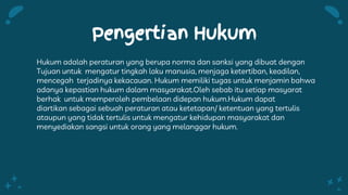 Pengertian Hukum
Hukum adalah peraturan yang berupa norma dan sanksi yang dibuat dengan
Tujuan untuk mengatur tingkah laku manusia, menjaga ketertiban, keadilan,
mencegah terjadinya kekacauan. Hukum memiliki tugas untuk menjamin bahwa
adanya kepastian hukum dalam masyarakat.Oleh sebab itu setiap masyarat
berhak untuk memperoleh pembelaan didepan hukum.Hukum dapat
diartikan sebagai sebuah peraturan atau ketetapan/ ketentuan yang tertulis
ataupun yang tidak tertulis untuk mengatur kehidupan masyarakat dan
menyediakan sangsi untuk orang yang melanggar hukum.
 