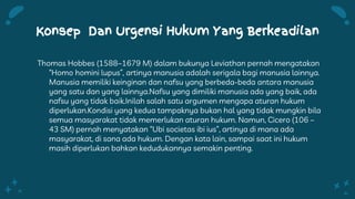 Konsep Dan Urgensi Hukum Yang Berkeadilan
Thomas Hobbes (1588–1679 M) dalam bukunya Leviathan pernah mengatakan
“Homo homini lupus”, artinya manusia adalah serigala bagi manusia lainnya.
Manusia memiliki keinginan dan nafsu yang berbeda-beda antara manusia
yang satu dan yang lainnya.Nafsu yang dimiliki manusia ada yang baik, ada
nafsu yang tidak baik.Inilah salah satu argumen mengapa aturan hukum
diperlukan.Kondisi yang kedua tampaknya bukan hal yang tidak mungkin bila
semua masyarakat tidak memerlukan aturan hukum. Namun, Cicero (106 –
43 SM) pernah menyatakan “Ubi societas ibi ius”, artinya di mana ada
masyarakat, di sana ada hukum. Dengan kata lain, sampai saat ini hukum
masih diperlukan bahkan kedudukannya semakin penting.
 