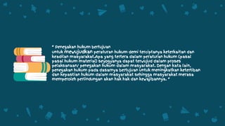 “ Penegakan hukum bertujuan
untuk mewujudkan peraturan hukum demi terciptanya keterkaitan dan
keadilan masyarakat.Apa yang tertera dalam peraturan hukum (pasal
pasal hukum material) seyogyanya dapat terwujud dalam proses
pelaksanaan/ penegakan hukum dalam masyarakat. Dengan kata lain,
penegakan hukum pada dasarnya bertujuan untuk meningkatkan ketertiban
dan kepastian hukum dalam masyarakat sehingga masyarakat merasa
memperoleh perlindungan akan hak hak dan kewajibannya. “
 