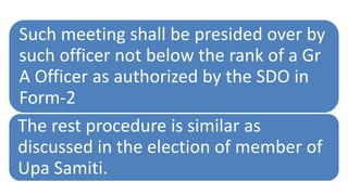 Such meeting shall be presided over by
such officer not below the rank of a Gr
A Officer as authorized by the SDO in
Form-2
The rest procedure is similar as
discussed in the election of member of
Upa Samiti.
 
