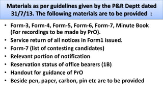 Materials as per guidelines given by the P&R Deptt dated
31/7/13. The following materials are to be provided :
• Form-3, Form-4, Form-5, Form-6, Form-7, Minute Book
(For recordings to be made by PrO).
• Service return of all notices in Form1 issued.
• Form-7 (list of contesting candidates)
• Relevant portion of notification
• Reservation status of office bearers (1B)
• Handout for guidance of PrO
• Beside pen, paper, carbon, pin etc are to be provided
 