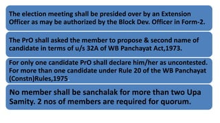 The election meeting shall be presided over by an Extension
Officer as may be authorized by the Block Dev. Officer in Form-2.
The PrO shall asked the member to propose & second name of
candidate in terms of u/s 32A of WB Panchayat Act,1973.
For only one candidate PrO shall declare him/her as uncontested.
For more than one candidate under Rule 20 of the WB Panchayat
(Constn)Rules,1975.
No member shall be sanchalak for more than two Upa
Samity. 2 nos of members are required for quorum.
 