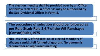The election meeting shall be presided over by an Officer
not below rank of Gr –A officer as may be authorized by
the Sub-Divisional Officer in Form-2.
The procedure of selection should be followed as
per Rule 3(sub-Rule 3,6,7 of the WB Panchayat
(Constn)Rules,1975
Not less then ½ of the total no of elected members of
sthayee samiti shall formed of quorum. No quorum is
required for an adjourned meeting.
 