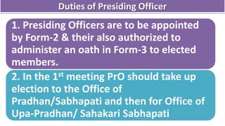 Duties of Presiding Officer
1. Presiding Officers are to be appointed
by Form-2 & their also authorized to
administer an oath in Form-3 to elected
members.
2. In the 1st meeting PrO should take up
election to the Office of
Pradhan/Sabhapati and then for Office of
Upa-Pradhan/ Sahakari Sabhapati
 