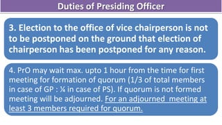 3. Election to the office of vice chairperson is not
to be postponed on the ground that election of
chairperson has been postponed for any reason.
4. PrO may wait max. upto 1 hour from the time for first
meeting for formation of quorum (1/3 of total members
in case of GP : ¼ in case of PS). If quorum is not formed
meeting will be adjourned. For an adjourned meeting at
least 3 members required for quorum.
Duties of Presiding Officer
 