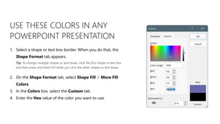 USE THESE COLORS IN ANY
POWERPOINT PRESENTATION
1. Select a shape or text box border. When you do that, the
Shape Format tab appears.
2. On the Shape Format tab, select Shape Fill > More Fill
Colors.
3. In the Colors box, select the Custom tab.
4. Enter the Hex value of the color you want to use.
Tip: To change multiple shapes or text boxes, click the first shape or text box,
and then press and hold Ctrl while you click the other shapes or text boxes.
 