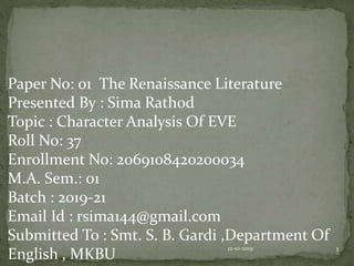 Paper No: 01 The Renaissance Literature
Presented By : Sima Rathod
Topic : Character Analysis Of EVE
Roll No: 37
Enrollment No: 2069108420200034
M.A. Sem.: 01
Batch : 2019-21
Email Id : rsima144@gmail.com
Submitted To : Smt. S. B. Gardi ,Department Of
English , MKBU
12-10-2019 1
 