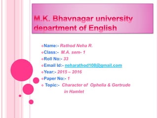 Name:- Rathod Neha R.
Class:- M.A. sem- 1
Roll No:- 33
Email Id:- neharathod108@gmail.com
Year:- 2015 – 2016
Paper No:- 1
 Topic:- Character of Ophelia & Gertrude
in Hamlet
 
