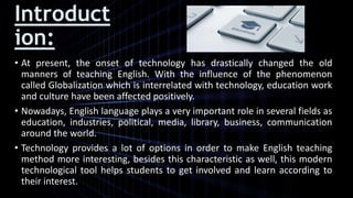 Introduct
ion:
• At present, the onset of technology has drastically changed the old
manners of teaching English. With the influence of the phenomenon
called Globalization which is interrelated with technology, education work
and culture have been affected positively.
• Nowadays, English language plays a very important role in several fields as
education, industries, political, media, library, business, communication
around the world.
• Technology provides a lot of options in order to make English teaching
method more interesting, besides this characteristic as well, this modern
technological tool helps students to get involved and learn according to
their interest.
 