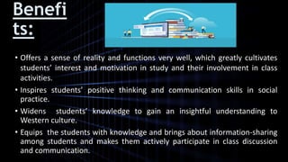 Benefi
ts:
• Offers a sense of reality and functions very well, which greatly cultivates
students’ interest and motivation in study and their involvement in class
activities.
• Inspires students’ positive thinking and communication skills in social
practice.
• Widens students’ knowledge to gain an insightful understanding to
Western culture.
• Equips the students with knowledge and brings about information-sharing
among students and makes them actively participate in class discussion
and communication.
 