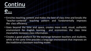 Continu
e…
• Enriches teaching content and makes the best of class time and breaks the
“teacher-centered” teaching pattern and fundamentally improves
the class efficiency.
• Goes beyond the time and space, creates more vivid, visual, authentic
environment for English learning and economizes the class time
meanwhile increases class information.
• Creates a good platform for the exchange between teachers and students,
while at the same time provides a language environment that improves on
the traditional classroom teaching model.
 